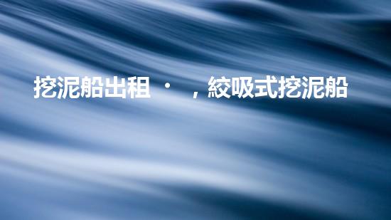 挖泥船出租，絞吸式挖泥船租賃價(jià)格